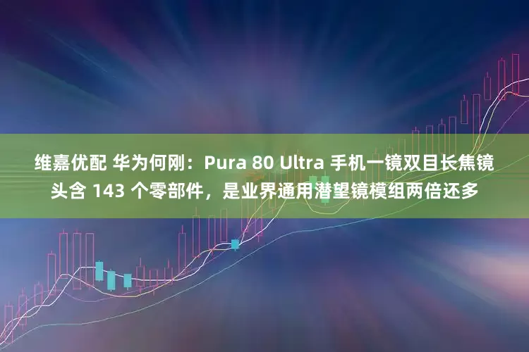 维嘉优配 华为何刚：Pura 80 Ultra 手机一镜双目长焦镜头含 143 个零部件，是业界通用潜望镜模组两倍还多