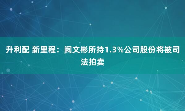 升利配 新里程：阙文彬所持1.3%公司股份将被司法拍卖