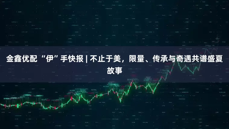 金鑫优配 “伊”手快报 | 不止于美，限量、传承与奇遇共谱盛夏故事