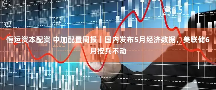 恒运资本配资 中加配置周报｜国内发布5月经济数据，美联储6月按兵不动