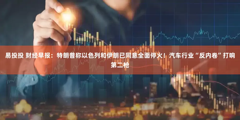 易投投 财经早报：特朗普称以色列和伊朗已同意全面停火！汽车行业“反内卷”打响第二枪