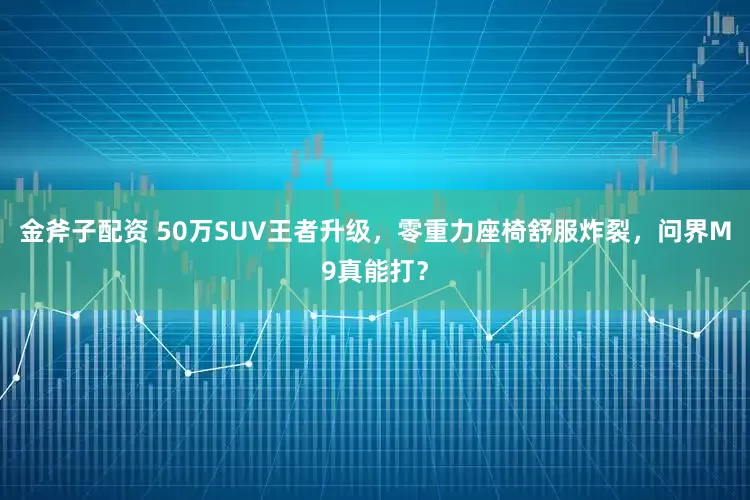 金斧子配资 50万SUV王者升级，零重力座椅舒服炸裂，问界M9真能打？
