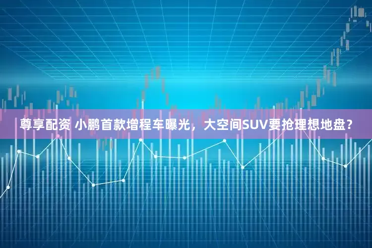 尊享配资 小鹏首款增程车曝光，大空间SUV要抢理想地盘？