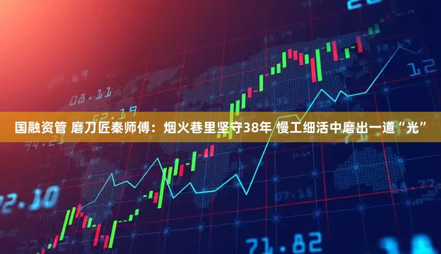 国融资管 磨刀匠秦师傅：烟火巷里坚守38年 慢工细活中磨出一道“光”
