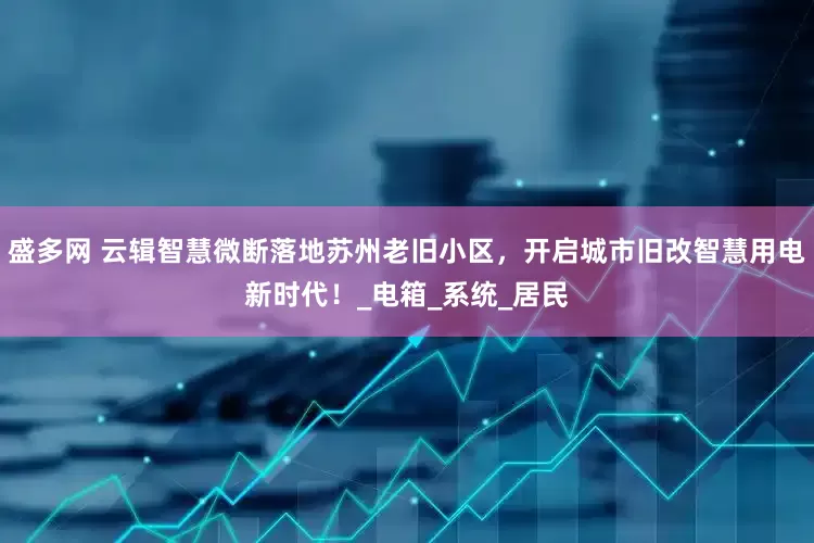 盛多网 云辑智慧微断落地苏州老旧小区，开启城市旧改智慧用电新时代！_电箱_系统_居民