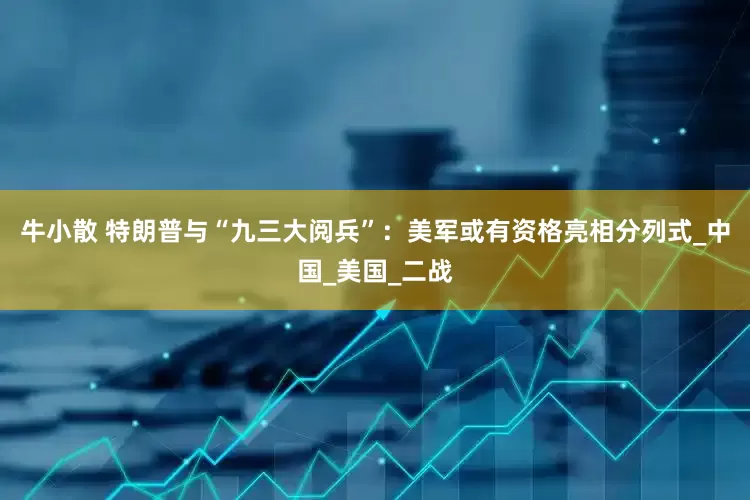 牛小散 特朗普与“九三大阅兵”：美军或有资格亮相分列式_中国_美国_二战
