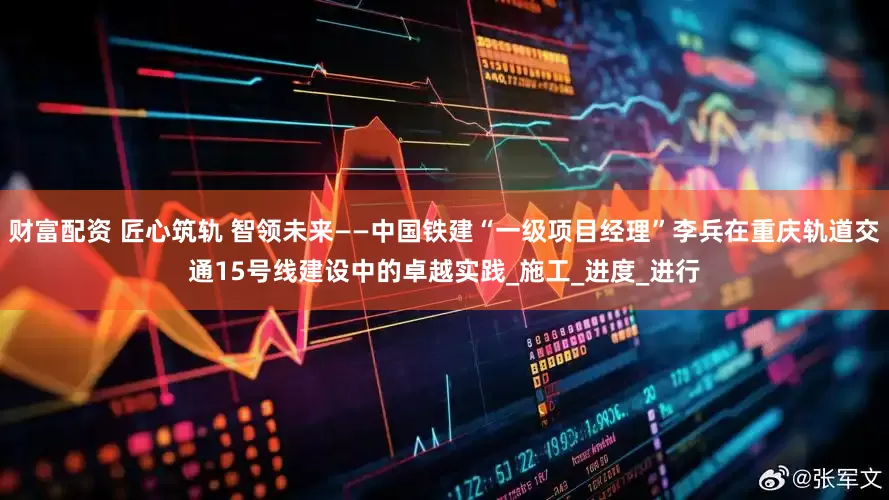 财富配资 匠心筑轨 智领未来——中国铁建“一级项目经理”李兵在重庆轨道交通15号线建设中的卓越实践_施工_进度_进行