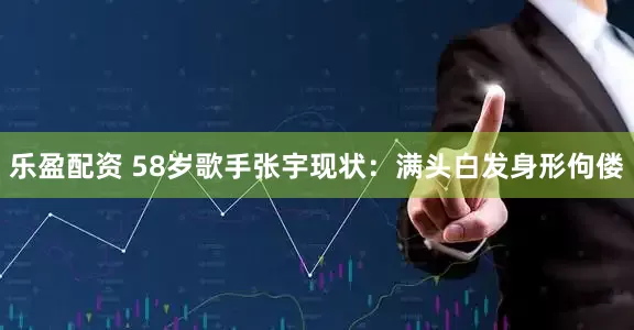 乐盈配资 58岁歌手张宇现状：满头白发身形佝偻