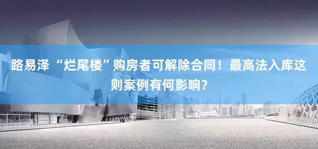 路易泽 “烂尾楼”购房者可解除合同！最高法入库这则案例有何影响？