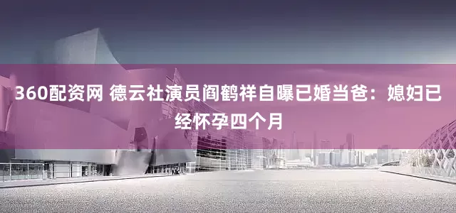 360配资网 德云社演员阎鹤祥自曝已婚当爸：媳妇已经怀孕四个月