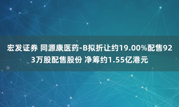 宏发证券 同源康医药-B拟折让约19.00%配售923万股配售股份 净筹约1.55亿港元