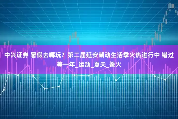 中兴证券 暑假去哪玩？第二届延安潮动生活季火热进行中 错过等一年_运动_夏天_篝火