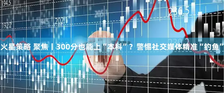 火星策略 聚焦丨300分也能上“本科”？警惕社交媒体精准“钓鱼”