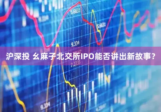 沪深投 幺麻子北交所IPO能否讲出新故事？