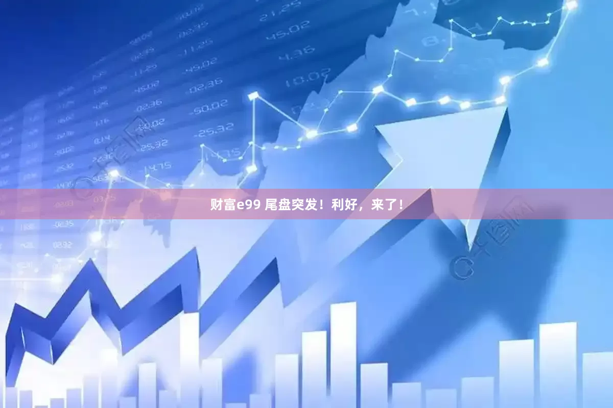 财富e99 尾盘突发！利好，来了！