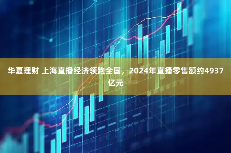 华夏理财 上海直播经济领跑全国，2024年直播零售额约4937亿元
