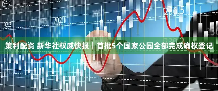 策利配资 新华社权威快报｜首批5个国家公园全部完成确权登记