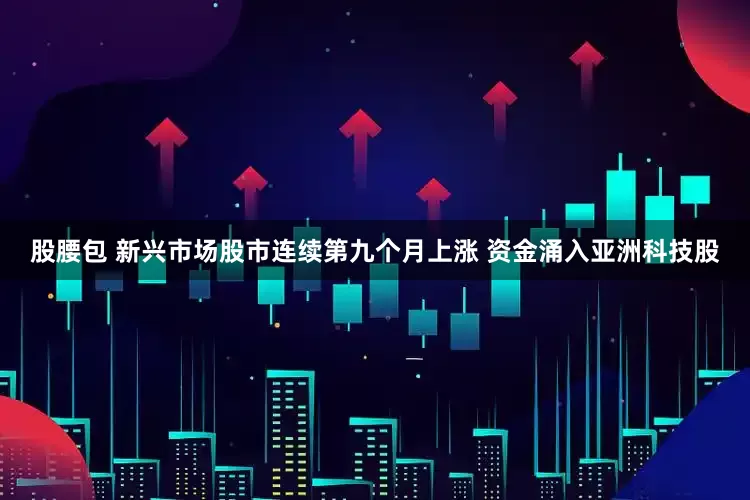 股腰包 新兴市场股市连续第九个月上涨 资金涌入亚洲科技股