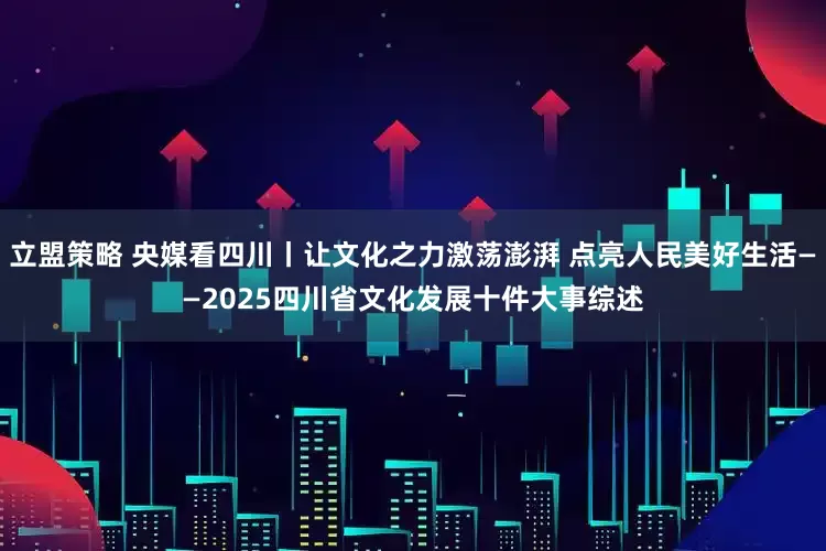 立盟策略 央媒看四川丨让文化之力激荡澎湃 点亮人民美好生活——2025四川省文化发展十件大事综述
