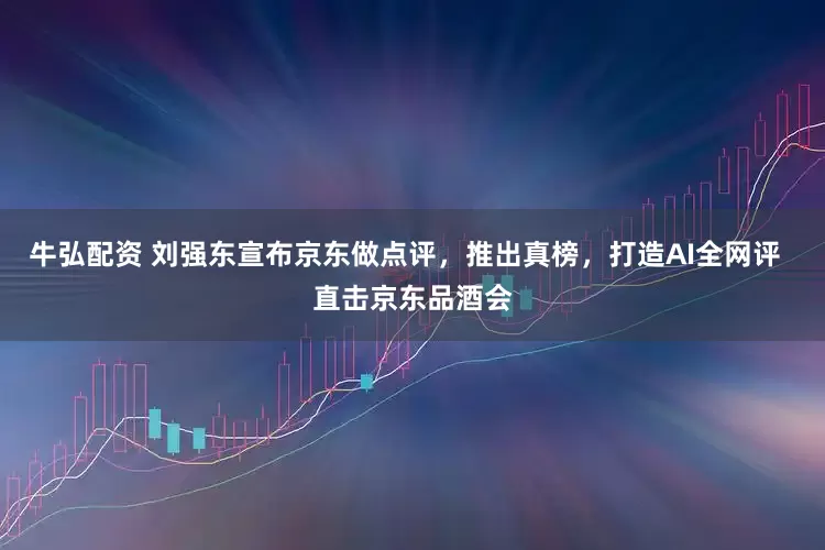 牛弘配资 刘强东宣布京东做点评，推出真榜，打造AI全网评  直击京东品酒会